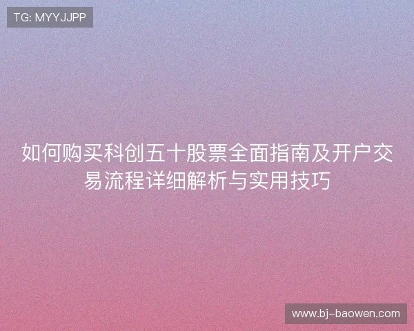 如何购买科创五十股票全面指南及开户交易流程详细解析与实用技巧 如何购买科创五十股票全面指南及开户交易流程详细解析与实用技巧